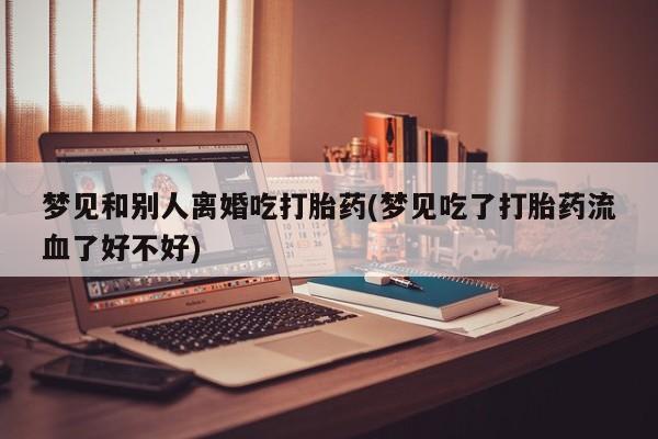 吃什么东西容易导致流产梦见和别人离婚吃打胎药(梦见吃了打胎药流血了好不好)