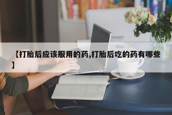吃什么东西容易导致流产【打胎后应该服用的药,打胎后吃的药有哪些】