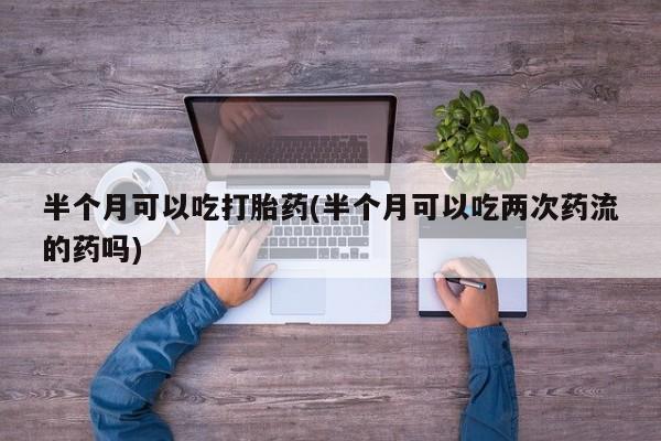 吃什么东西容易导致流产半个月可以吃打胎药(半个月可以吃两次药流的药吗)