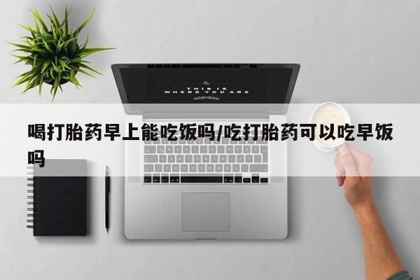 吃什么东西容易导致流产喝打胎药早上能吃饭吗/吃打胎药可以吃早饭吗