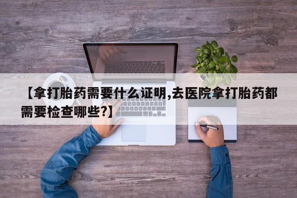 吃什么东西容易导致流产【拿打胎药需要什么证明,去医院拿打胎药都需要检查哪些?】