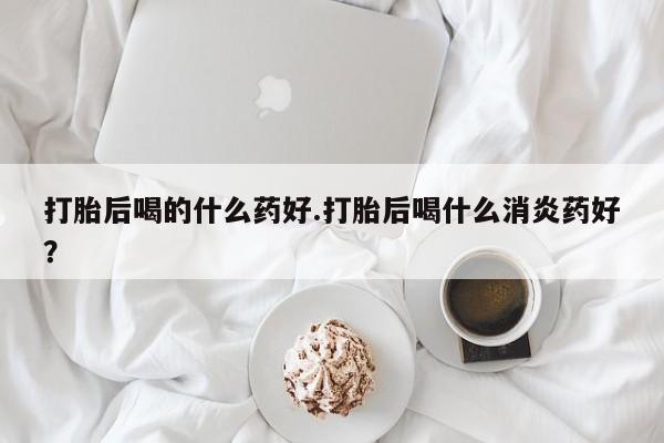 吃什么东西容易导致流产打胎后喝的什么药好.打胎后喝什么消炎药好？