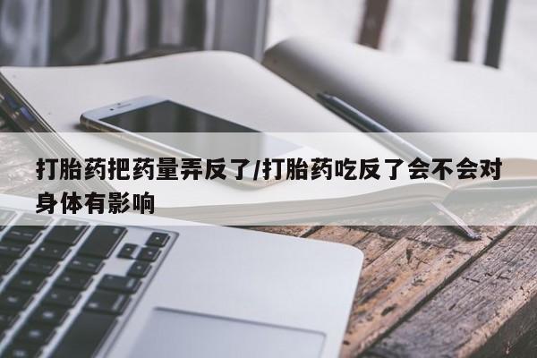 吃什么东西容易导致流产打胎药把药量弄反了/打胎药吃反了会不会对身体有影响