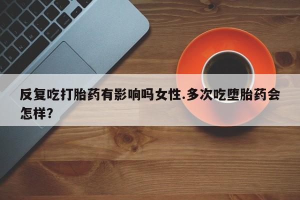 吃什么东西容易导致流产反复吃打胎药有影响吗女性.多次吃堕胎药会怎样？