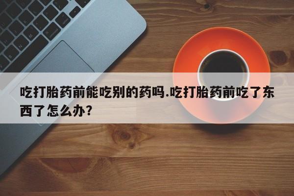 吃什么东西容易导致流产吃打胎药前能吃别的药吗.吃打胎药前吃了东西了怎么办？