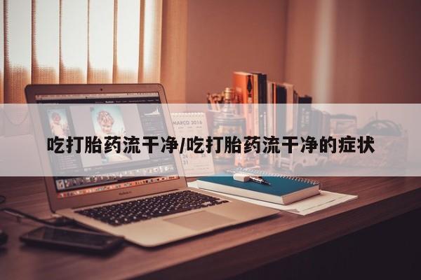 吃什么东西容易导致流产吃打胎药流干净/吃打胎药流干净的症状