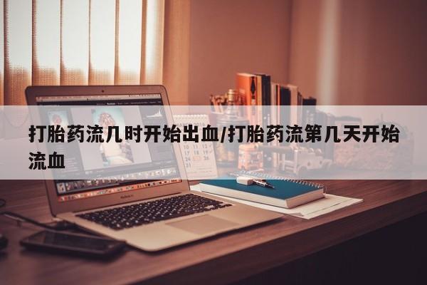 吃什么东西容易导致流产打胎药流几时开始出血/打胎药流第几天开始流血
