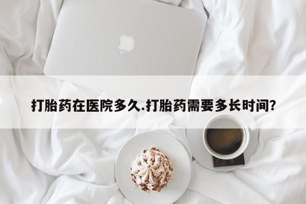 吃什么东西容易导致流产打胎药在医院多久.打胎药需要多长时间？