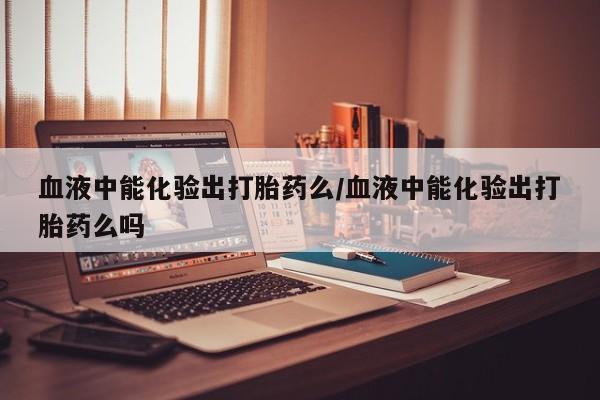 吃什么东西容易导致流产血液中能化验出打胎药么/血液中能化验出打胎药么吗