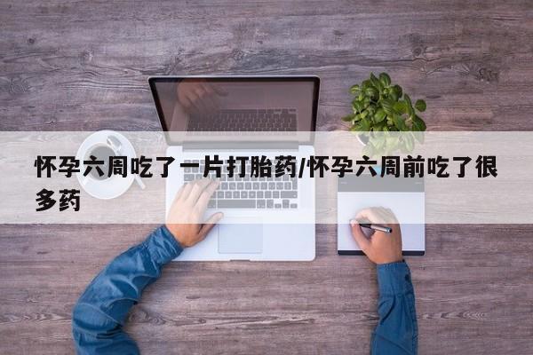 吃什么东西容易导致流产怀孕六周吃了一片打胎药/怀孕六周前吃了很多药