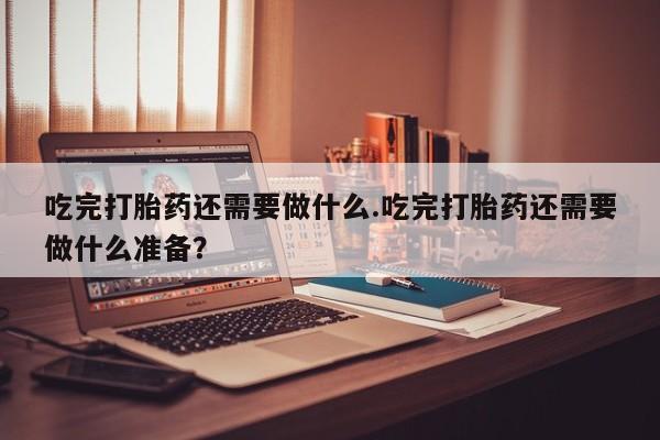 吃什么东西容易导致流产吃完打胎药还需要做什么.吃完打胎药还需要做什么准备？