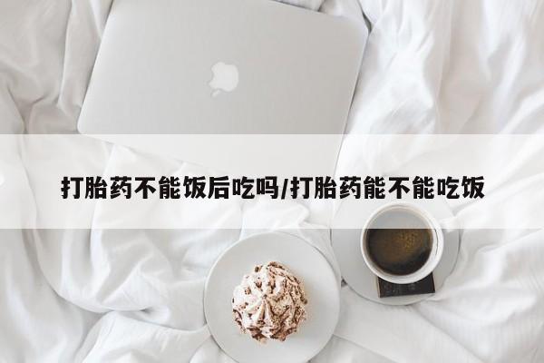吃什么东西容易导致流产打胎药不能饭后吃吗/打胎药能不能吃饭