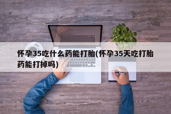 吃什么东西容易导致流产怀孕35吃什么药能打胎(怀孕35天吃打胎药能打掉吗)