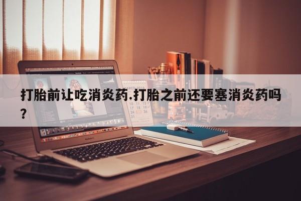 吃什么东西容易导致流产打胎前让吃消炎药.打胎之前还要塞消炎药吗？