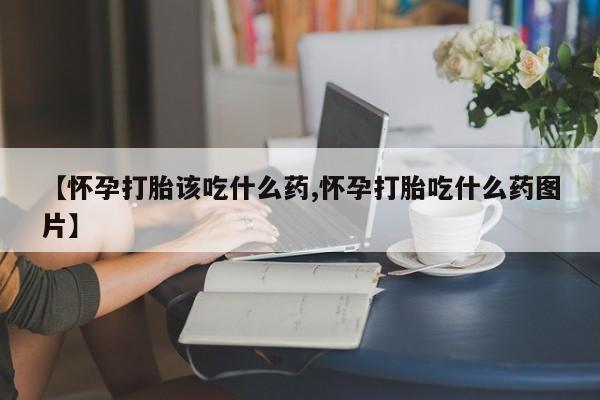 吃什么东西容易导致流产【怀孕打胎该吃什么药,怀孕打胎吃什么药图片】