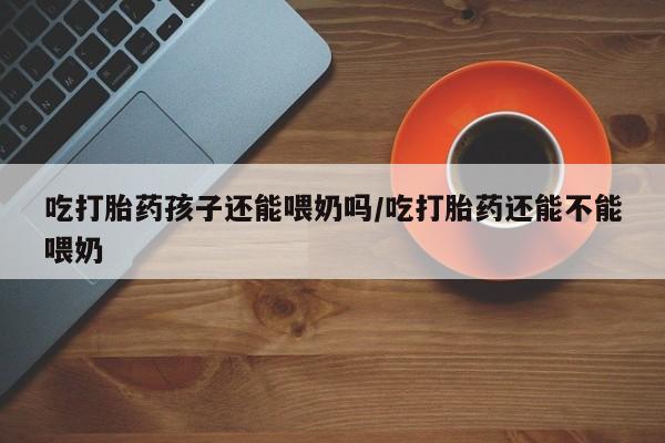 吃什么东西容易导致流产吃打胎药孩子还能喂奶吗/吃打胎药还能不能喂奶