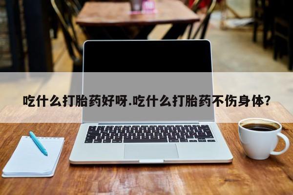 吃什么东西容易导致流产吃什么打胎药好呀.吃什么打胎药不伤身体？