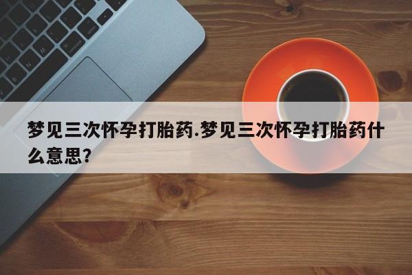 吃什么东西容易导致流产梦见三次怀孕打胎药.梦见三次怀孕打胎药什么意思？
