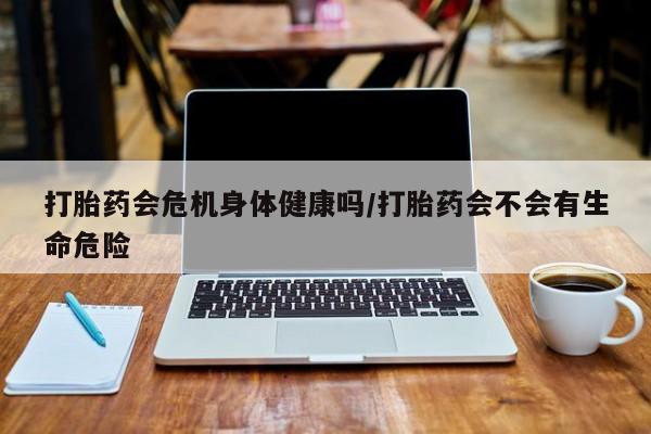 吃什么东西容易导致流产打胎药会危机身体健康吗/打胎药会不会有生命危险