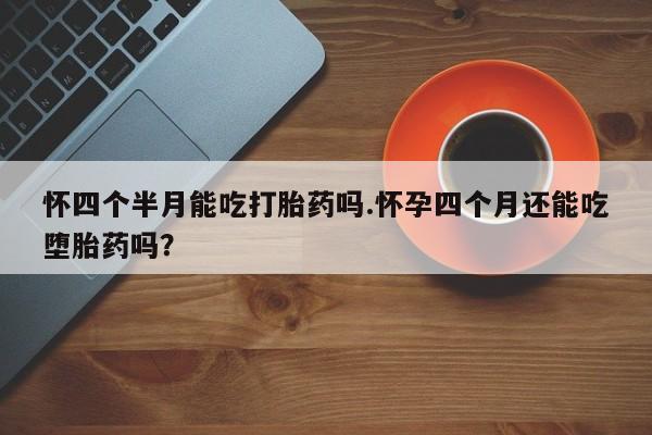 吃什么东西容易导致流产怀四个半月能吃打胎药吗.怀孕四个月还能吃堕胎药吗？