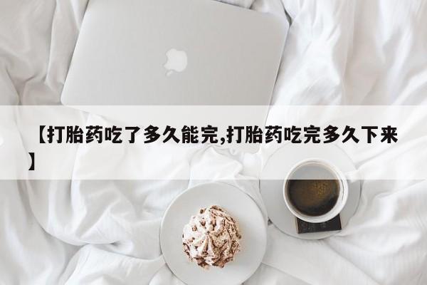 吃什么东西容易导致流产【打胎药吃了多久能完,打胎药吃完多久下来】