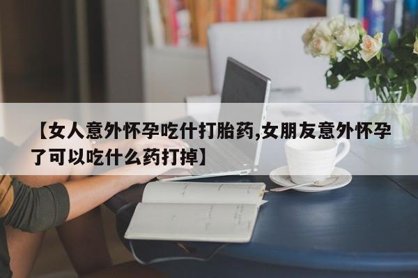 吃什么东西容易导致流产【女人意外怀孕吃什打胎药,女朋友意外怀孕了可以吃什么药打掉】