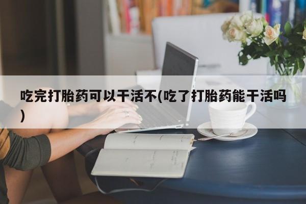 吃什么东西容易导致流产吃完打胎药可以干活不(吃了打胎药能干活吗)