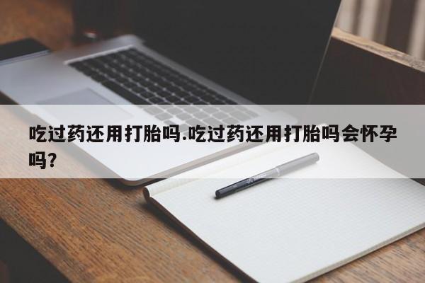 吃什么东西容易导致流产吃过药还用打胎吗.吃过药还用打胎吗会怀孕吗？