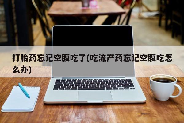 吃什么东西容易导致流产打胎药忘记空腹吃了(吃流产药忘记空腹吃怎么办)