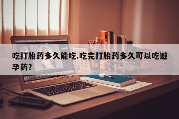 吃什么东西容易导致流产吃打胎药多久能吃.吃完打胎药多久可以吃避孕药？