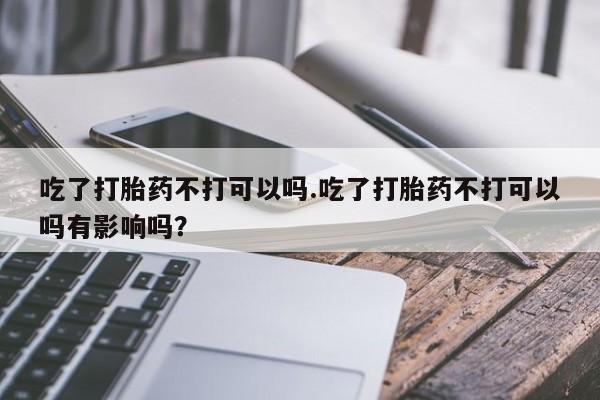 吃什么东西容易导致流产吃了打胎药不打可以吗.吃了打胎药不打可以吗有影响吗？