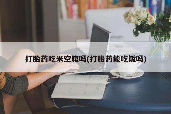 吃什么东西容易导致流产打胎药吃米空腹吗(打胎药能吃饭吗)
