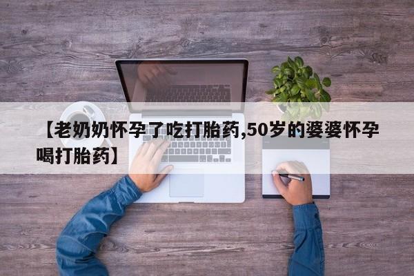 吃什么东西容易导致流产【老奶奶怀孕了吃打胎药,50岁的婆婆怀孕喝打胎药】