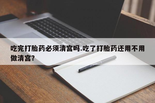 吃什么东西容易导致流产吃完打胎药必须清宫吗.吃了打胎药还用不用做清宫？