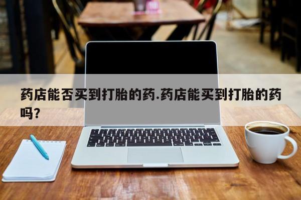 吃什么东西容易导致流产药店能否买到打胎的药.药店能买到打胎的药吗？