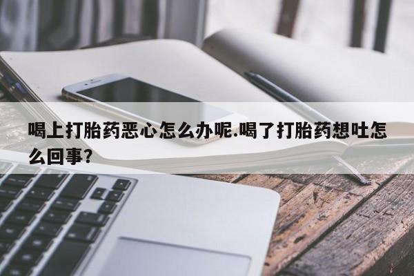 吃什么东西容易导致流产喝上打胎药恶心怎么办呢.喝了打胎药想吐怎么回事？