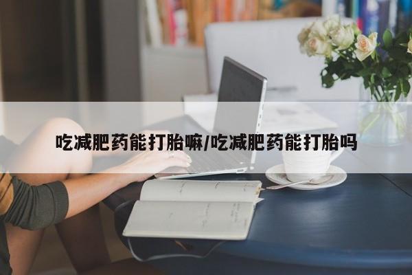 吃什么东西容易导致流产吃减肥药能打胎嘛/吃减肥药能打胎吗