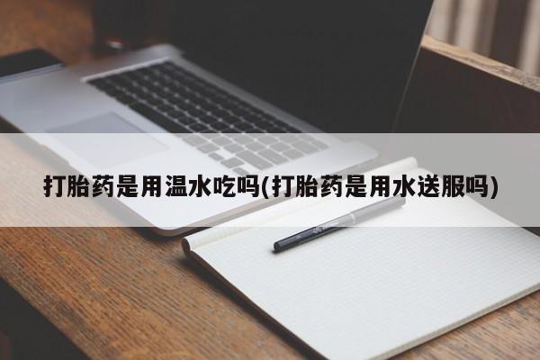 吃什么东西容易导致流产打胎药是用温水吃吗(打胎药是用水送服吗)