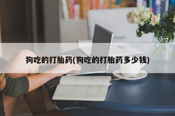 吃什么东西容易导致流产狗吃的打胎药(狗吃的打胎药多少钱)