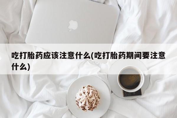 吃什么东西容易导致流产吃打胎药应该注意什么(吃打胎药期间要注意什么)