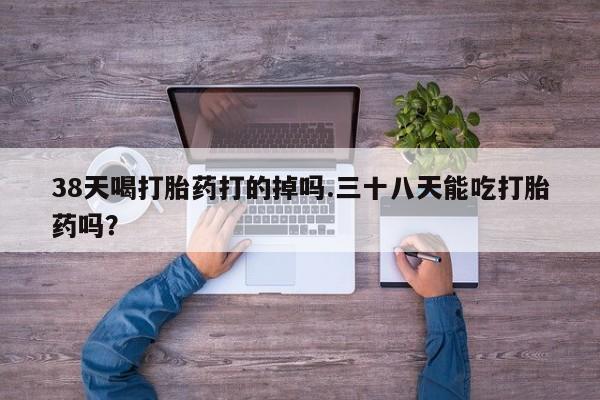 吃什么东西容易导致流产38天喝打胎药打的掉吗.三十八天能吃打胎药吗？
