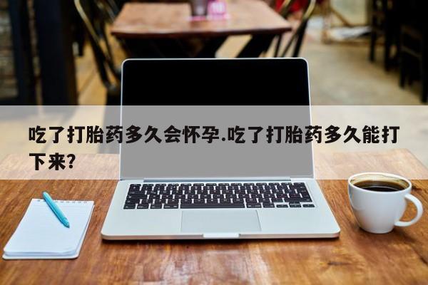 吃什么东西容易导致流产吃了打胎药多久会怀孕.吃了打胎药多久能打下来？