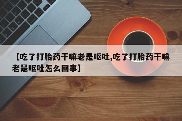 吃什么东西容易导致流产【吃了打胎药干嘛老是呕吐,吃了打胎药干嘛老是呕吐怎么回事】