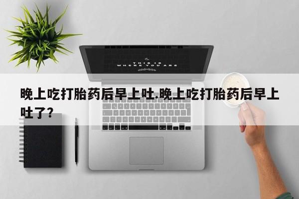 吃什么东西容易导致流产晚上吃打胎药后早上吐.晚上吃打胎药后早上吐了？