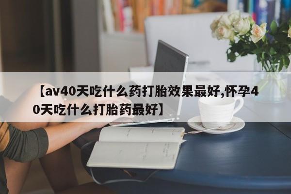 吃什么东西容易导致流产【av40天吃什么药打胎效果最好,怀孕40天吃什么打胎药最好】