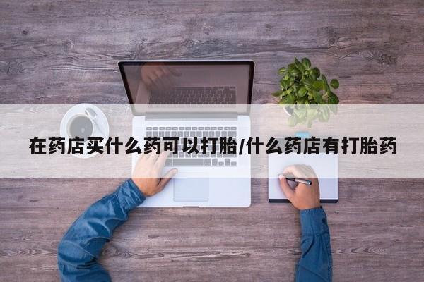 吃什么东西容易导致流产在药店买什么药可以打胎/什么药店有打胎药