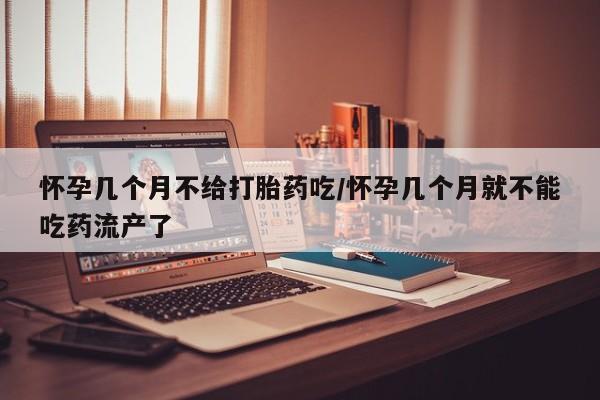 吃什么东西容易导致流产怀孕几个月不给打胎药吃/怀孕几个月就不能吃药流产了