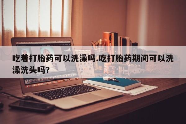 吃什么东西容易导致流产吃着打胎药可以洗澡吗.吃打胎药期间可以洗澡洗头吗？