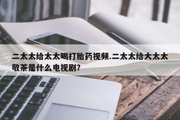 吃什么东西容易导致流产二太太给太太喝打胎药视频.二太太给大太太敬茶是什么电视剧？