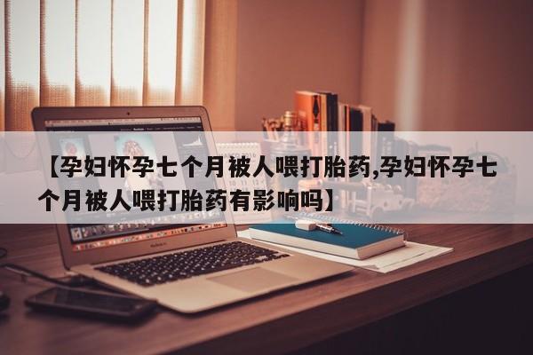 吃什么东西容易导致流产【孕妇怀孕七个月被人喂打胎药,孕妇怀孕七个月被人喂打胎药有影响吗】